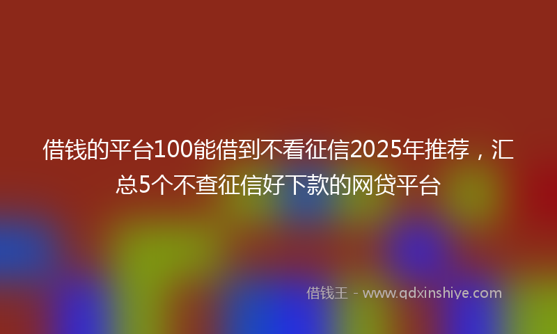 借钱的平台100能借到不看征信2025年推荐，汇总5个不查征信好下款的网贷平台
