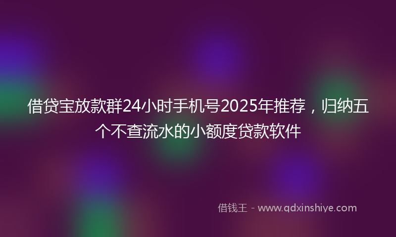 借贷宝放款群24小时手机号2025年推荐，归纳五个不查流水的小额度贷款软件
