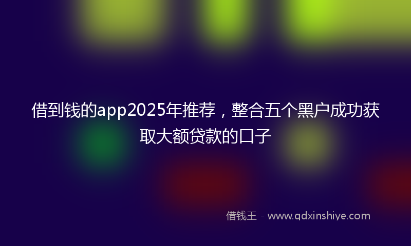 借到钱的app2025年推荐，整合五个黑户成功获取大额贷款的口子