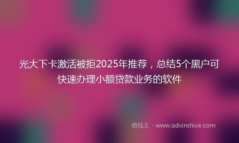 光大下卡激活被拒2025年推荐，总结5个黑户可快速办理小额贷款业务的软件