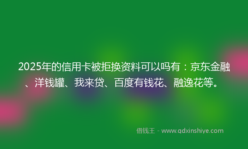 2025年的信用卡被拒换资料可以吗有：京东金融、洋钱罐、我来贷、百度有钱花、融逸花等。