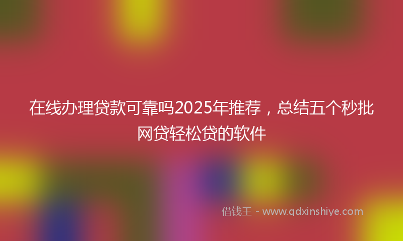 在线办理贷款可靠吗2025年推荐，总结五个秒批网贷轻松贷的软件