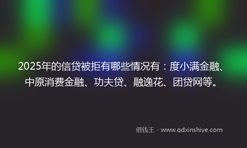 2025年的信贷被拒有哪些情况有：度小满金融、中原消费金融、功夫贷、融逸花、团贷网等。