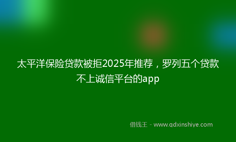 太平洋保险贷款被拒2025年推荐，罗列五个贷款不上诚信平台的app