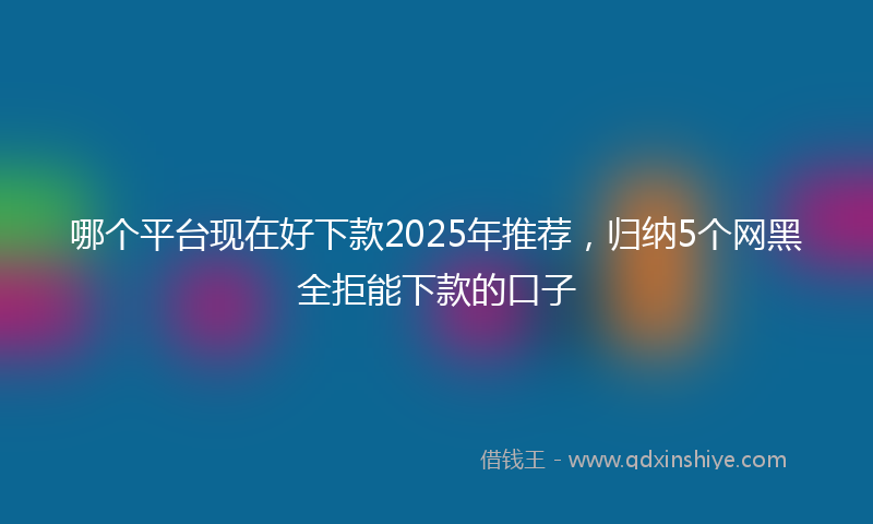 哪个平台现在好下款2025年推荐，归纳5个网黑全拒能下款的口子