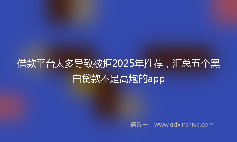 借款平台太多导致被拒2025年推荐，汇总五个黑白贷款不是高炮的app