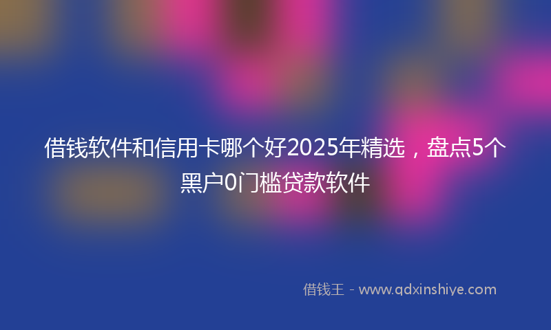 借钱软件和信用卡哪个好2025年精选，盘点5个黑户0门槛贷款软件