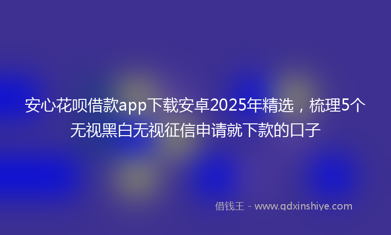 安心花呗借款app下载安卓2025年精选，梳理5个无视黑白无视征信申请就下款的口子