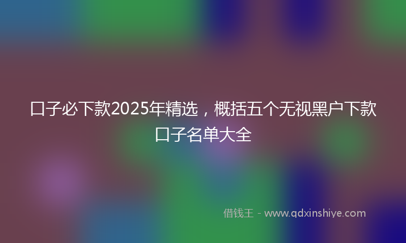 口子必下款2025年精选，概括五个无视黑户下款口子名单大全