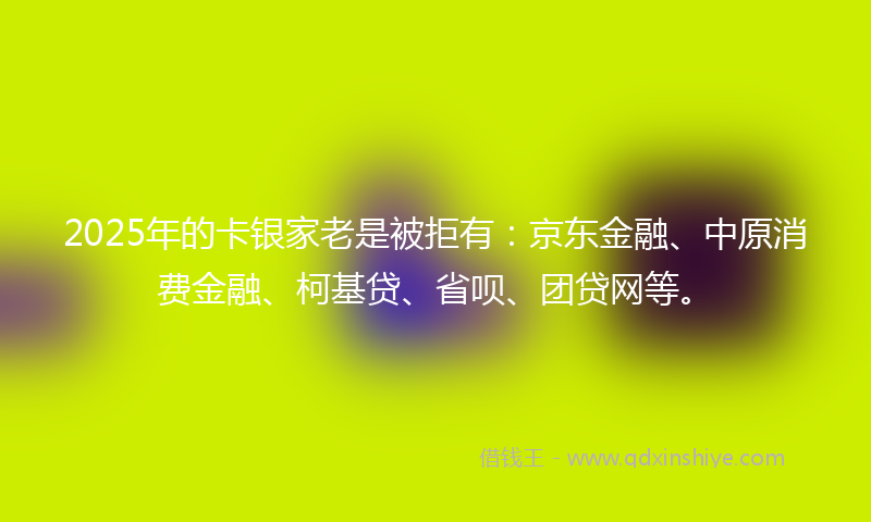 2025年的卡银家老是被拒有：京东金融、中原消费金融、柯基贷、省呗、团贷网等。