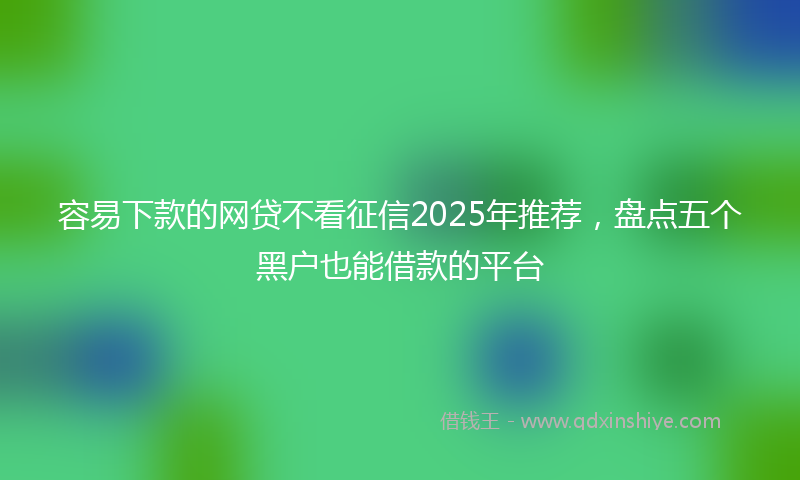 容易下款的网贷不看征信2025年推荐，盘点五个黑户也能借款的平台