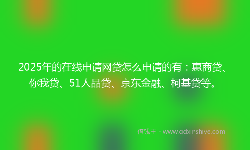2025年的在线申请网贷怎么申请的有：惠商贷、你我贷、51人品贷、京东金融、柯基贷等。