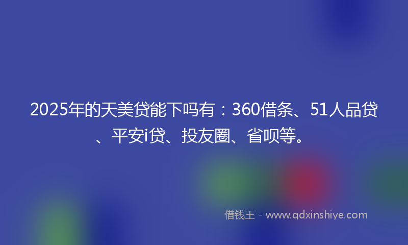 2025年的天美贷能下吗有：360借条、51人品贷、平安i贷、投友圈、省呗等。