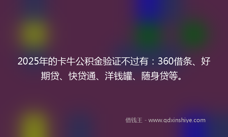 2025年的卡牛公积金验证不过有：360借条、好期贷、快贷通、洋钱罐、随身贷等。
