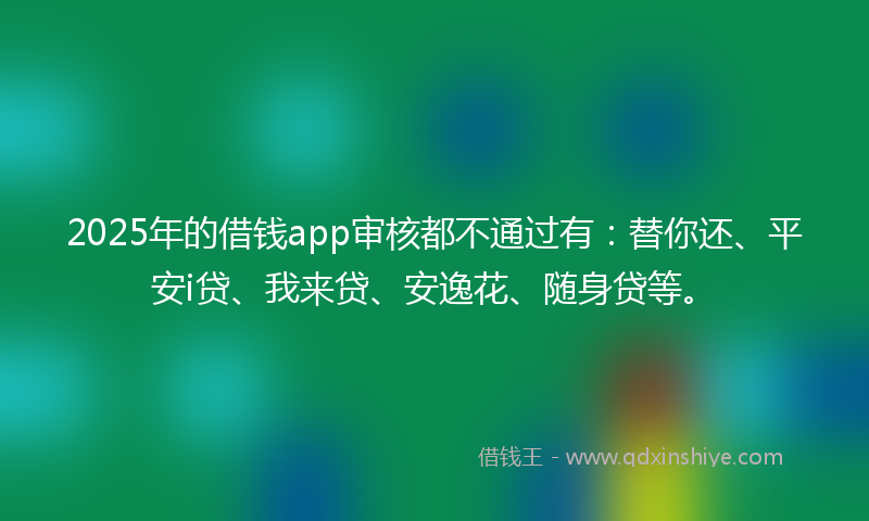 2025年的借钱app审核都不通过有：替你还、平安i贷、我来贷、安逸花、随身贷等。