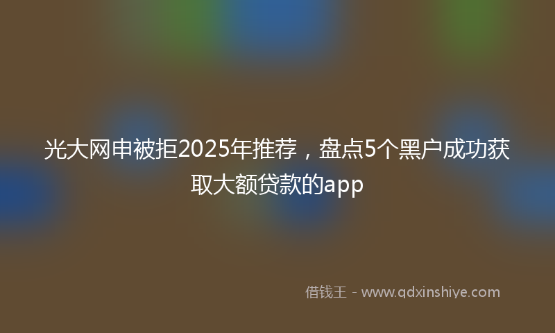 光大网申被拒2025年推荐，盘点5个黑户成功获取大额贷款的app