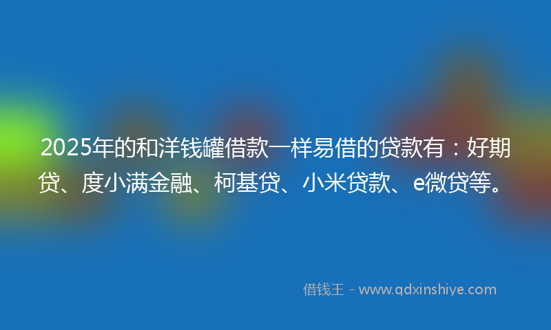 2025年的和洋钱罐借款一样易借的贷款有：好期贷、度小满金融、柯基贷、小米贷款、e微贷等。