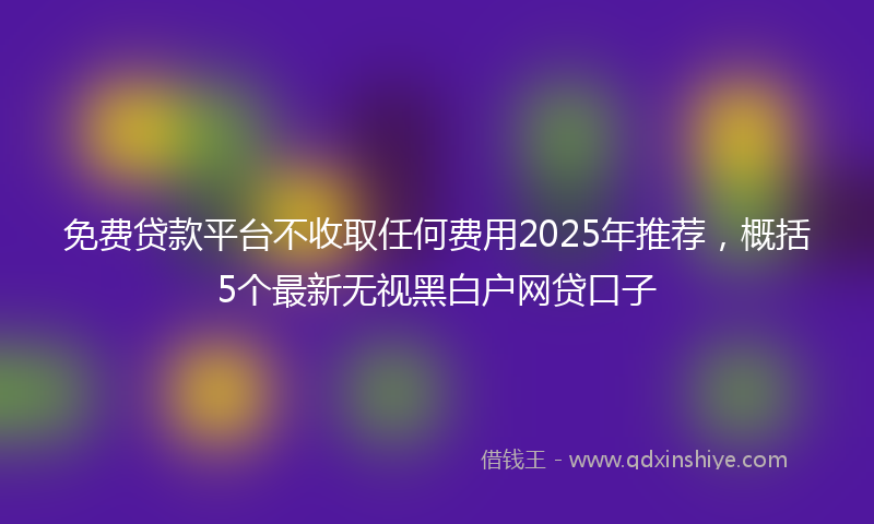 免费贷款平台不收取任何费用2025年推荐，概括5个最新无视黑白户网贷口子