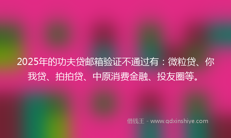 2025年的功夫贷邮箱验证不通过有：微粒贷、你我贷、拍拍贷、中原消费金融、投友圈等。