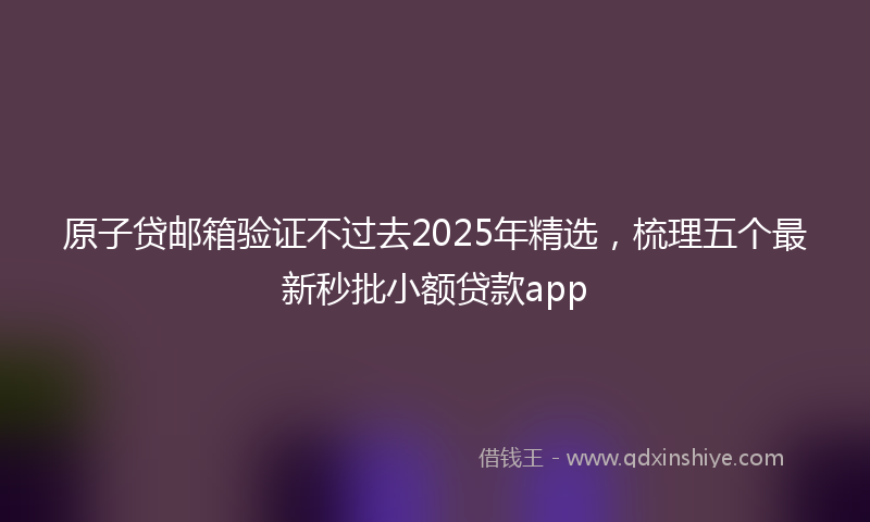 原子贷邮箱验证不过去2025年精选，梳理五个最新秒批小额贷款app