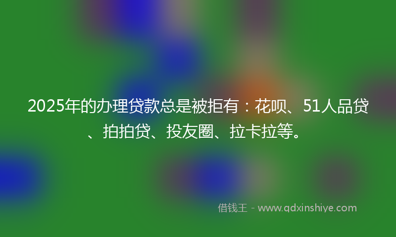 2025年的办理贷款总是被拒有：花呗、51人品贷、拍拍贷、投友圈、拉卡拉等。