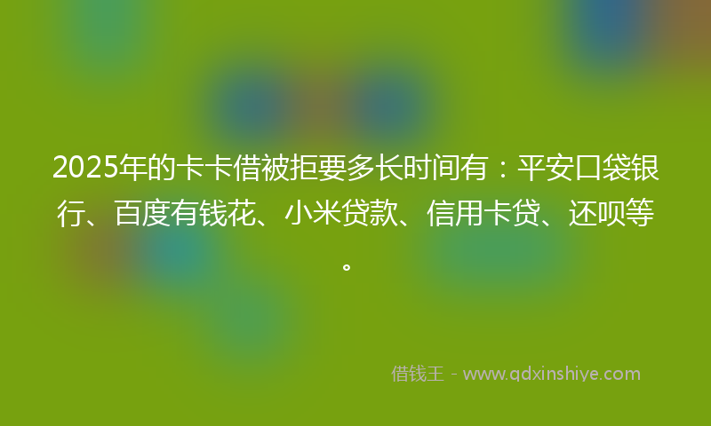 2025年的卡卡借被拒要多长时间有：平安口袋银行、百度有钱花、小米贷款、信用卡贷、还呗等。