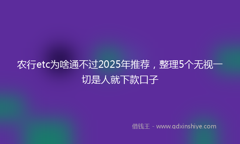 农行etc为啥通不过2025年推荐，整理5个无视一切是人就下款口子