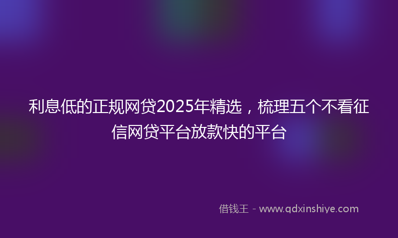 利息低的正规网贷2025年精选，梳理五个不看征信网贷平台放款快的平台