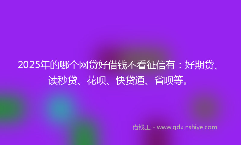2025年的哪个网贷好借钱不看征信有：好期贷、读秒贷、花呗、快贷通、省呗等。