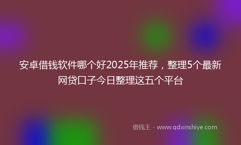 安卓借钱软件哪个好2025年推荐，整理5个最新网贷口子今日整理这五个平台