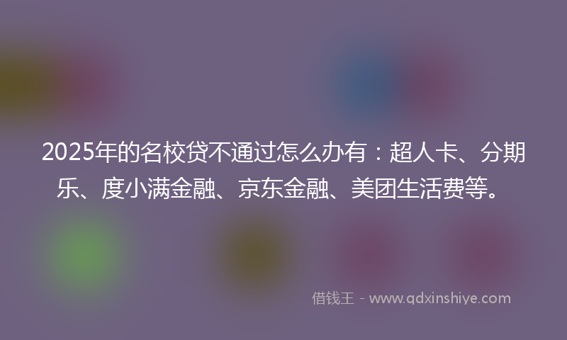 2025年的名校贷不通过怎么办有：超人卡、分期乐、度小满金融、京东金融、美团生活费等。