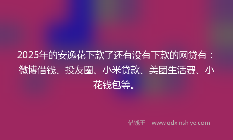 2025年的安逸花下款了还有没有下款的网贷有：微博借钱、投友圈、小米贷款、美团生活费、小花钱包等。