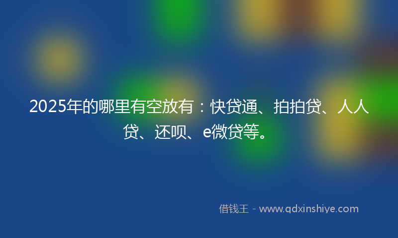 2025年的哪里有空放有：快贷通、拍拍贷、人人贷、还呗、e微贷等。