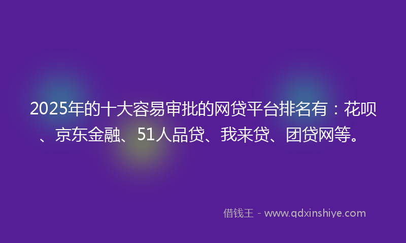2025年的十大容易审批的网贷平台排名有：花呗、京东金融、51人品贷、我来贷、团贷网等。
