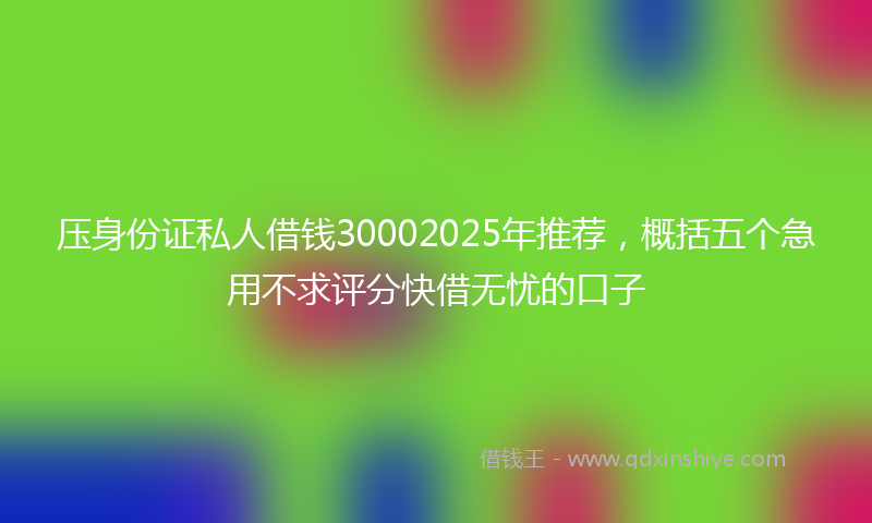 压身份证私人借钱30002025年推荐，概括五个急用不求评分快借无忧的口子