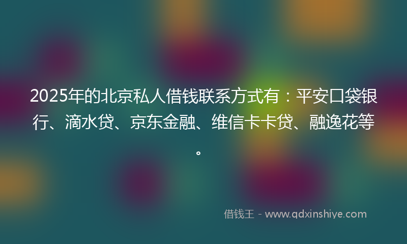 2025年的北京私人借钱联系方式有：平安口袋银行、滴水贷、京东金融、维信卡卡贷、融逸花等。