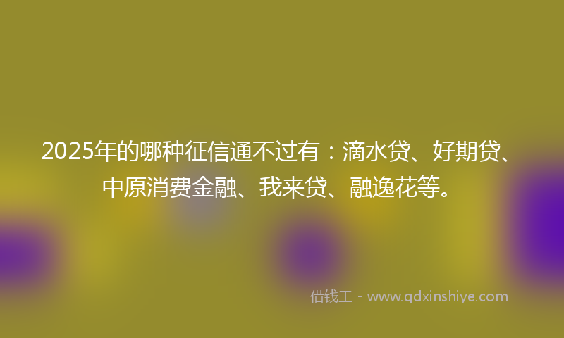 2025年的哪种征信通不过有：滴水贷、好期贷、中原消费金融、我来贷、融逸花等。