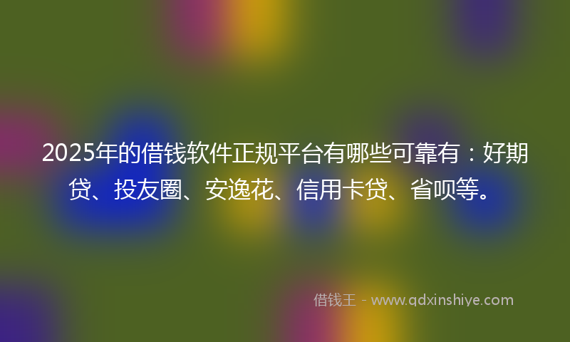 2025年的借钱软件正规平台有哪些可靠有：好期贷、投友圈、安逸花、信用卡贷、省呗等。
