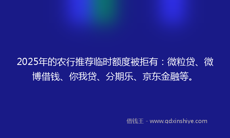 2025年的农行推荐临时额度被拒有：微粒贷、微博借钱、你我贷、分期乐、京东金融等。