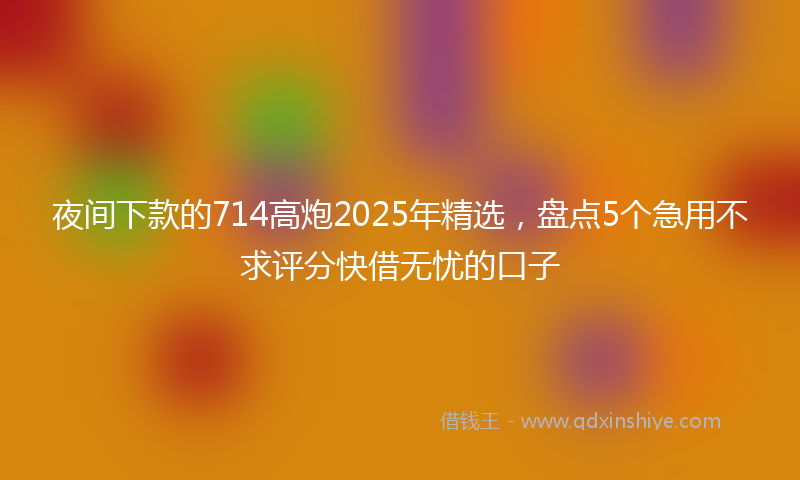 夜间下款的714高炮2025年精选，盘点5个急用不求评分快借无忧的口子
