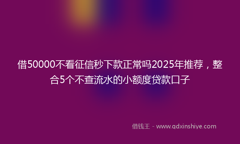 借50000不看征信秒下款正常吗2025年推荐，整合5个不查流水的小额度贷款口子