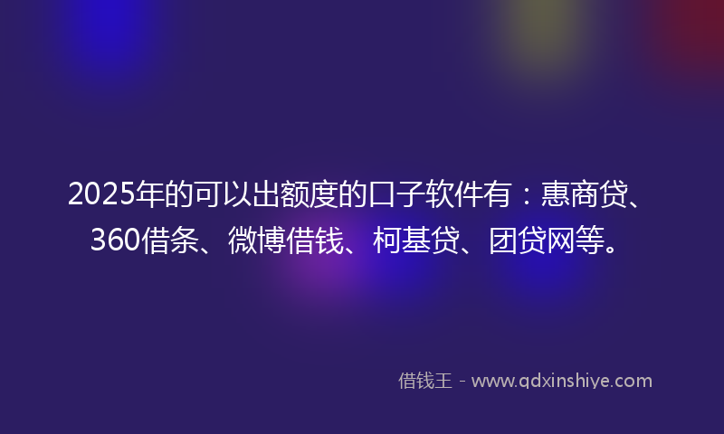 2025年的可以出额度的口子软件有：惠商贷、360借条、微博借钱、柯基贷、团贷网等。
