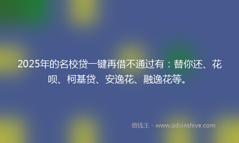 2025年的名校贷一键再借不通过有：替你还、花呗、柯基贷、安逸花、融逸花等。