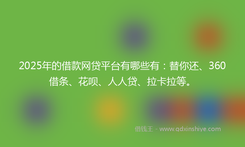 2025年的借款网贷平台有哪些有：替你还、360借条、花呗、人人贷、拉卡拉等。