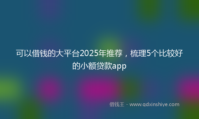 可以借钱的大平台2025年推荐，梳理5个比较好的小额贷款app