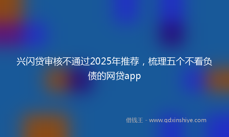 兴闪贷审核不通过2025年推荐，梳理五个不看负债的网贷app