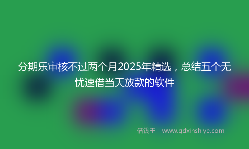 分期乐审核不过两个月2025年精选，总结五个无忧速借当天放款的软件