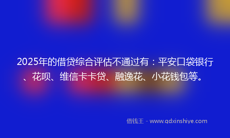 2025年的借贷综合评估不通过有：平安口袋银行、花呗、维信卡卡贷、融逸花、小花钱包等。