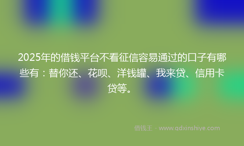 2025年的借钱平台不看征信容易通过的口子有哪些有：替你还、花呗、洋钱罐、我来贷、信用卡贷等。