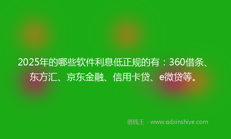 2025年的哪些软件利息低正规的有：360借条、东方汇、京东金融、信用卡贷、e微贷等。